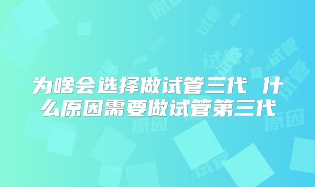 为啥会选择做试管三代 什么原因需要做试管第三代