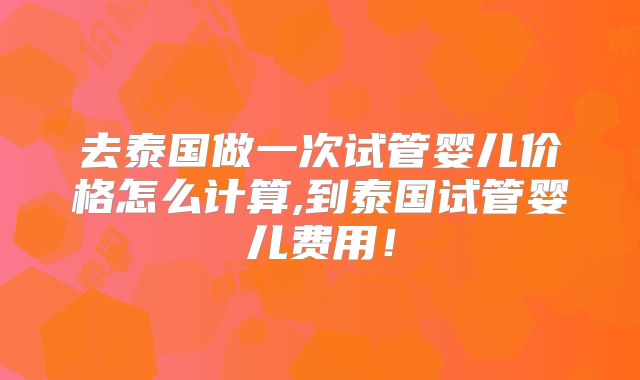 去泰国做一次试管婴儿价格怎么计算,到泰国试管婴儿费用!