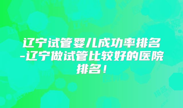 辽宁试管婴儿成功率排名-辽宁做试管比较好的医院排名！