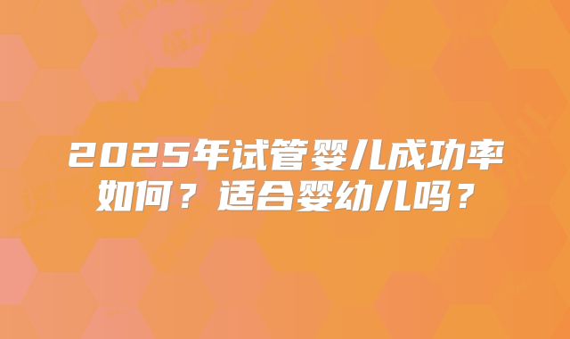 2025年试管婴儿成功率如何?适合婴幼儿吗?