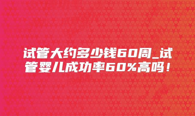 试管大约多少钱60周_试管婴儿成功率60%高吗!