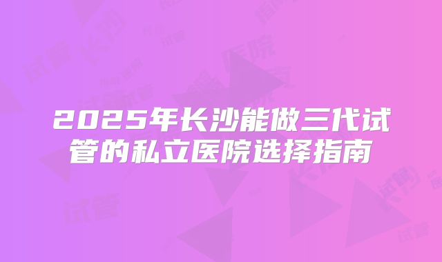 2025年长沙能做三代试管的私立医院选择指南