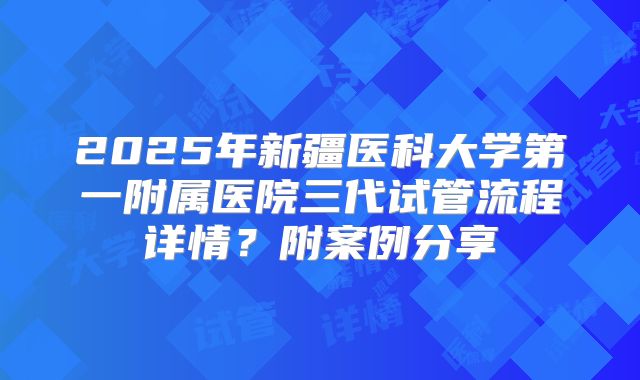 2025年新疆医科大学第一附属医院三代试管流程详情?附案例分享