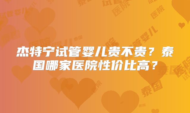 杰特宁试管婴儿贵不贵?泰国哪家医院性价比高?