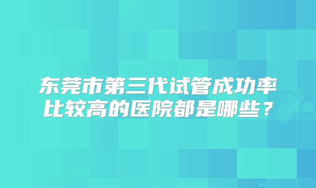 东莞市第三代试管成功率比较高的医院都是哪些？