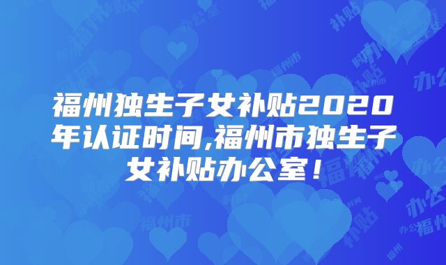 福州独生子女补贴2020年认证时间,福州市独生子女补贴办公室!