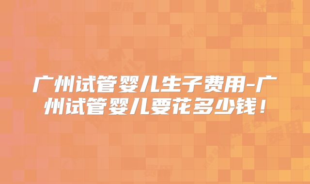 广州试管婴儿生子费用-广州试管婴儿要花多少钱！
