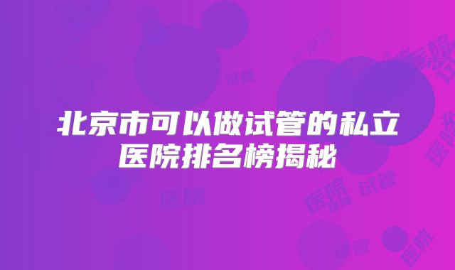 北京市可以做试管的私立医院排名榜揭秘