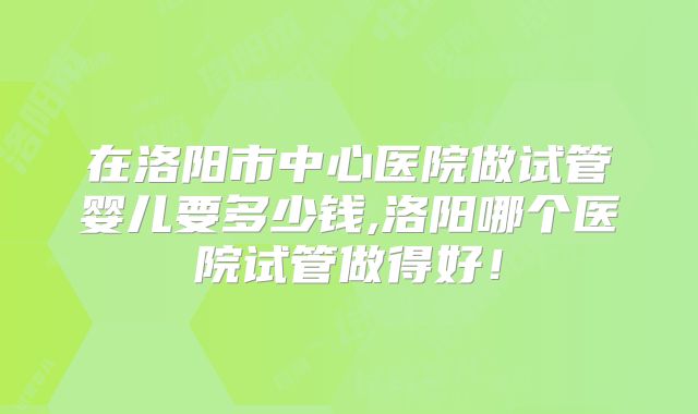 在洛阳市中心医院做试管婴儿要多少钱,洛阳哪个医院试管做得好！