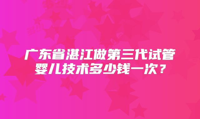广东省湛江做第三代试管婴儿技术多少钱一次？