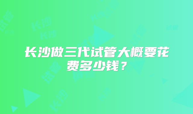 长沙做三代试管大概要花费多少钱?