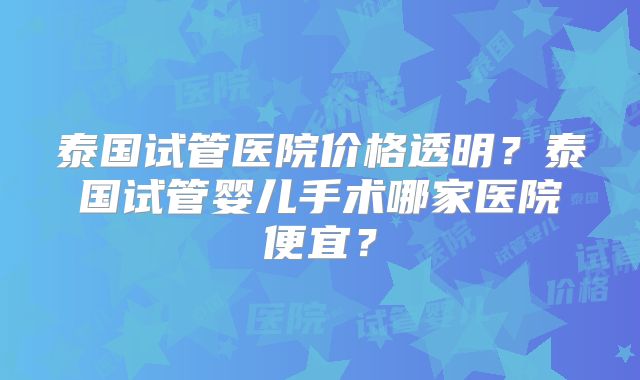 泰国试管医院价格透明?泰国试管婴儿手术哪家医院便宜?