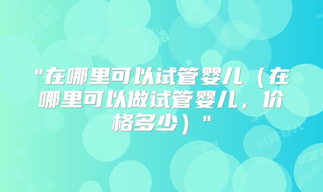 "在哪里可以试管婴儿（在哪里可以做试管婴儿，价格多少）"