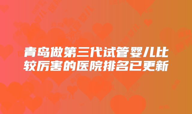 青岛做第三代试管婴儿比较厉害的医院排名已更新