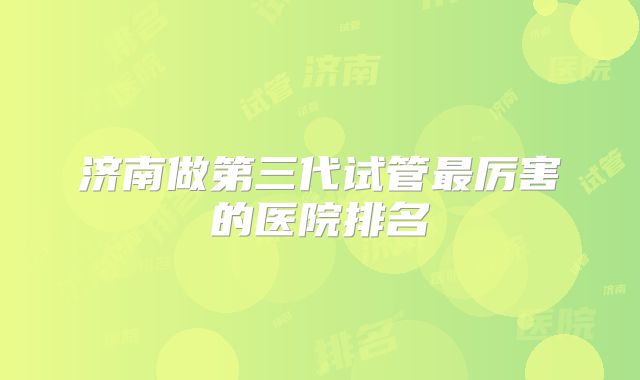 济南做第三代试管最厉害的医院排名