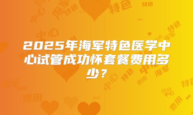 2025年海军特色医学中心试管成功怀套餐费用多少?