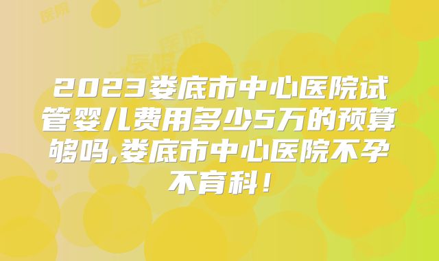 2023娄底市中心医院试管婴儿费用多少5万的预算够吗,娄底市中心医院不孕不育科！