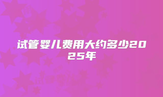 试管婴儿费用大约多少2025年