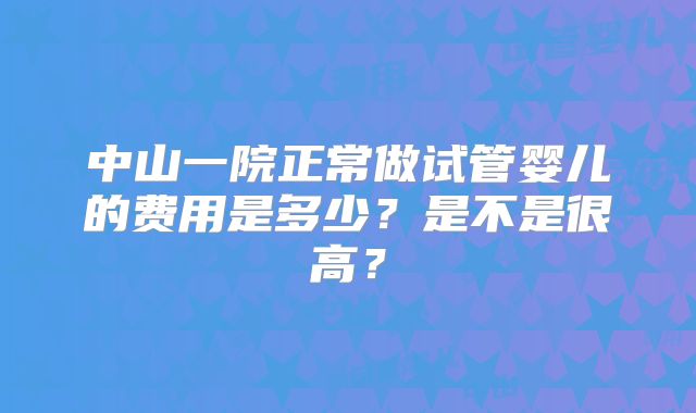 中山一院正常做试管婴儿的费用是多少？是不是很高？