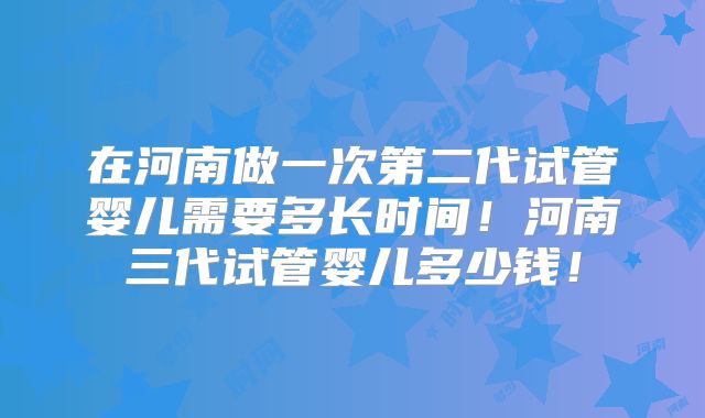 在河南做一次第二代试管婴儿需要多长时间！河南三代试管婴儿多少钱！