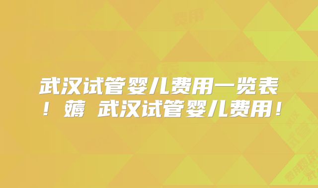 武汉试管婴儿费用一览表！薅慜武汉试管婴儿费用！