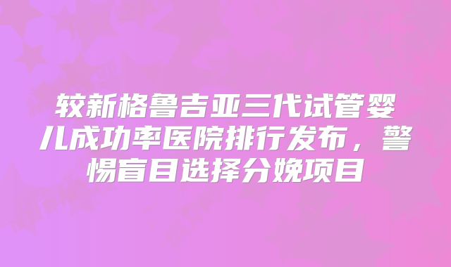 较新格鲁吉亚三代试管婴儿成功率医院排行发布，警惕盲目选择分娩项目