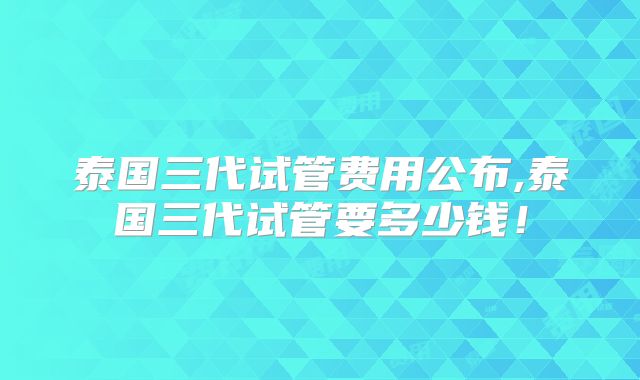 泰国三代试管费用公布,泰国三代试管要多少钱!