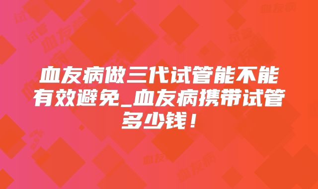 血友病做三代试管能不能有效避免_血友病携带试管多少钱！