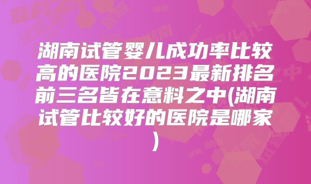 湖南试管婴儿成功率比较高的医院2023最新排名前三名皆在意料之中(湖南试管比较好的医院是哪家)