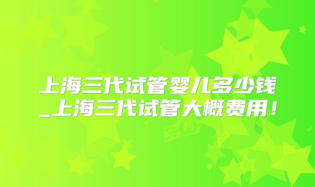 上海三代试管婴儿多少钱_上海三代试管大概费用！