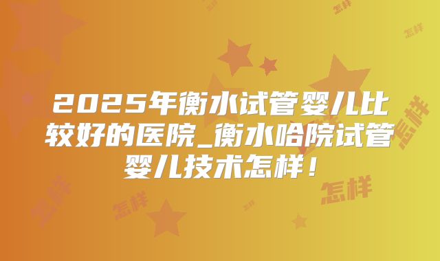 2025年衡水试管婴儿比较好的医院_衡水哈院试管婴儿技术怎样！