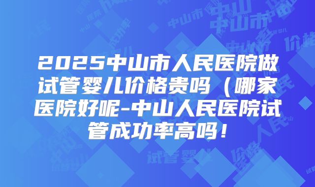2025中山市人民医院做试管婴儿价格贵吗（哪家医院好呢-中山人民医院试管成功率高吗！