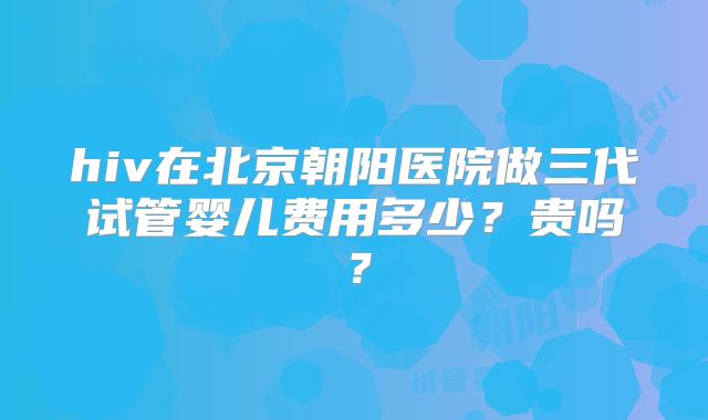 hiv在北京朝阳医院做三代试管婴儿费用多少？贵吗？