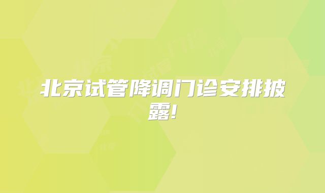 北京试管降调门诊安排披露!