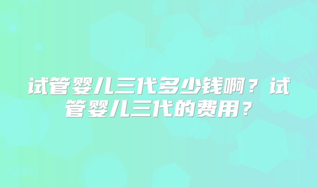 试管婴儿三代多少钱啊？试管婴儿三代的费用？