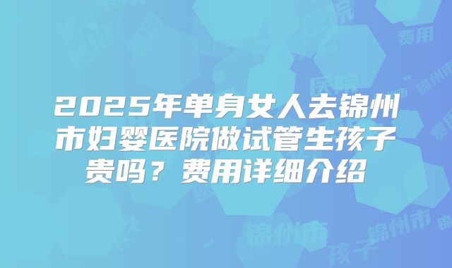 2025年单身女人去锦州市妇婴医院做试管生孩子贵吗？费用详细介绍
