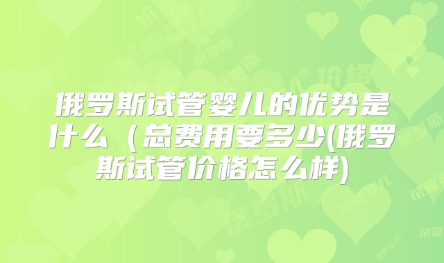 俄罗斯试管婴儿的优势是什么（总费用要多少(俄罗斯试管价格怎么样)