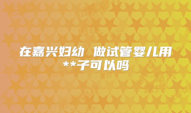 在嘉兴妇幼 做试管婴儿用**子可以吗