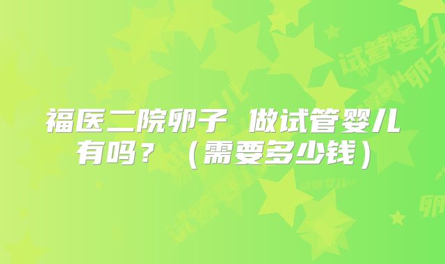 福医二院卵子 做试管婴儿有吗?(需要多少钱)