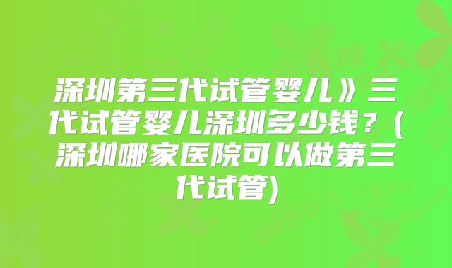 深圳第三代试管婴儿》三代试管婴儿深圳多少钱?(深圳哪家医院可以做第三代试管)