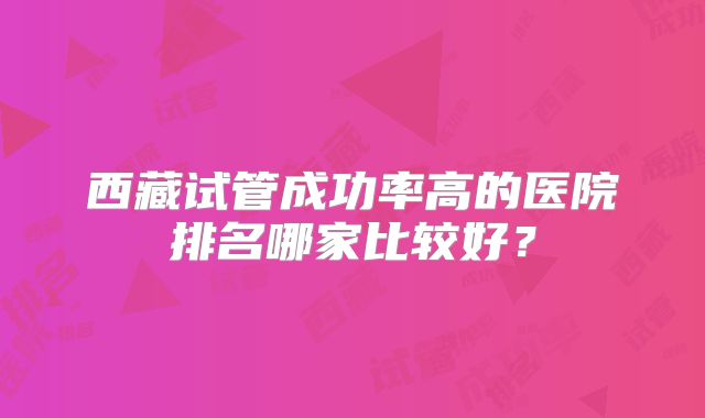西藏试管成功率高的医院排名哪家比较好？