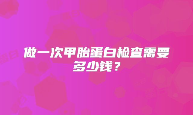 做一次甲胎蛋白检查需要多少钱?