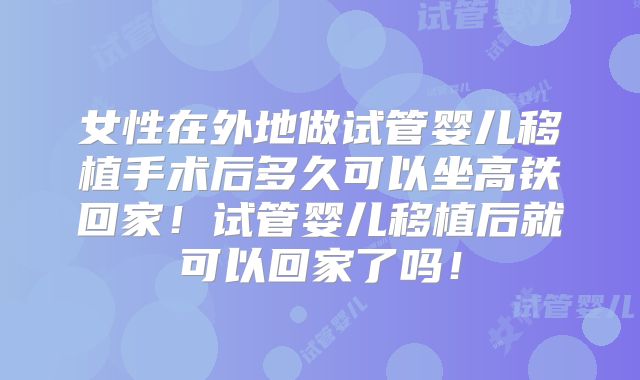 女性在外地做试管婴儿移植手术后多久可以坐高铁回家！试管婴儿移植后就可以回家了吗！