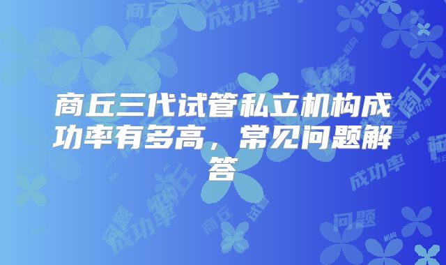 商丘三代试管私立机构成功率有多高，常见问题解答