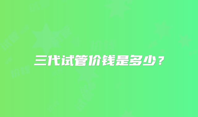 三代试管价钱是多少？