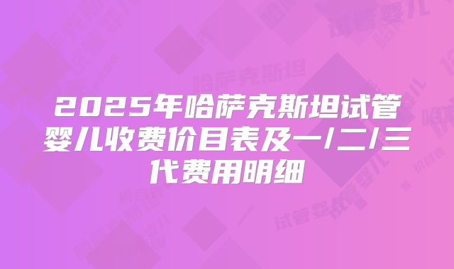 2025年哈萨克斯坦试管婴儿收费价目表及一/二/三代费用明细
