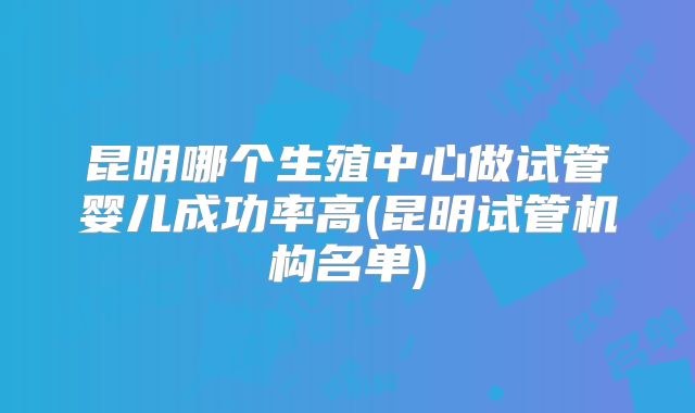 昆明哪个生殖中心做试管婴儿成功率高(昆明试管机构名单)