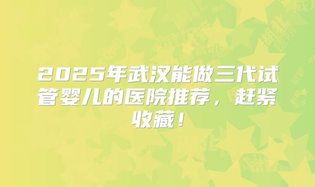 2025年武汉能做三代试管婴儿的医院推荐，赶紧收藏！