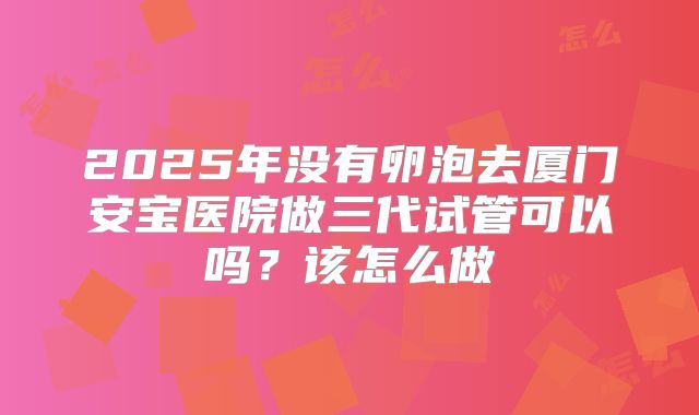 2025年没有卵泡去厦门安宝医院做三代试管可以吗?该怎么做