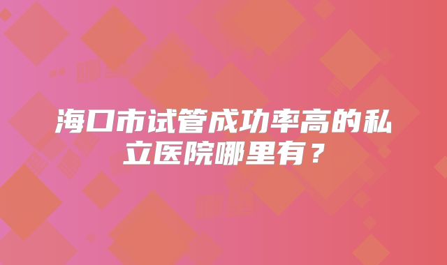 海口市试管成功率高的私立医院哪里有？